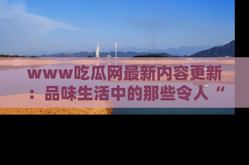 www吃瓜网最新内容更新：品味生活中的那些令人“吃瓜”的故事