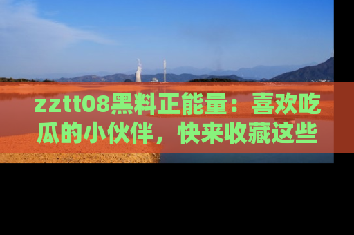 zztt08黑料正能量：喜欢吃瓜的小伙伴，快来收藏这些优质资源！