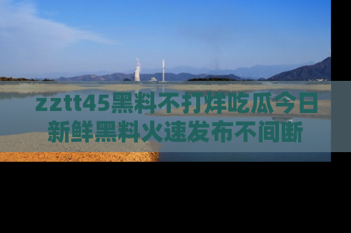 zztt45黑料不打烊吃瓜今日新鲜黑料火速发布不间断