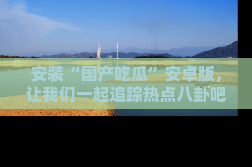 安装“国产吃瓜”安卓版，让我们一起追踪热点八卦吧～