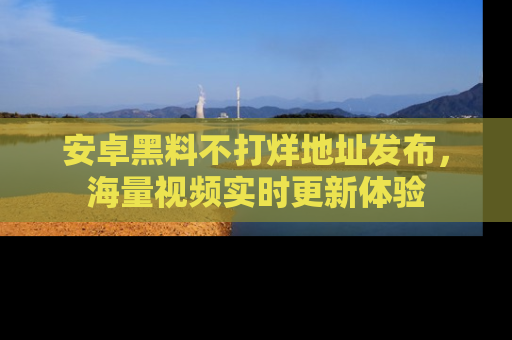 安卓黑料不打烊地址发布，海量视频实时更新体验