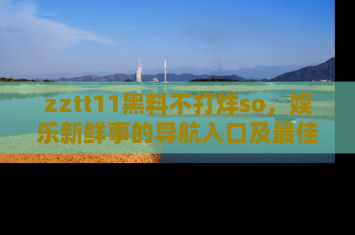 zztt11黑料不打烊so，娱乐新鲜事的导航入口及最佳浏览线路推荐