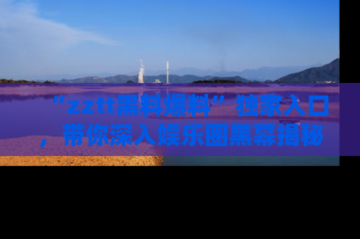 “zztt黑料爆料”独家入口,带你深入娱乐圈黑幕揭秘