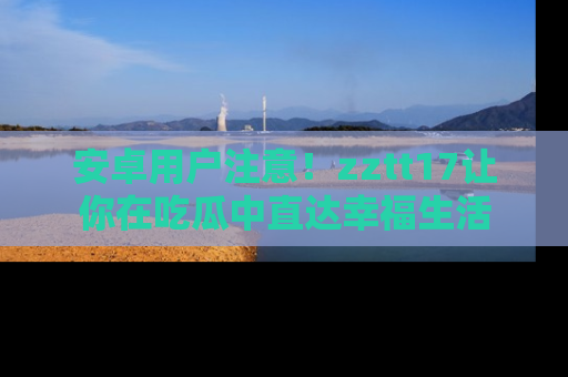 安卓用户注意！zztt17让你在吃瓜中直达幸福生活