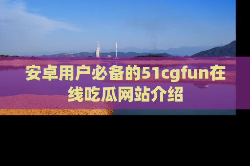 安卓用户必备的51cgfun在线吃瓜网站介绍