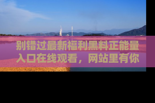 别错过最新福利黑料正能量入口在线观看，网站里有你想看的所有秘密！