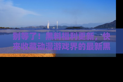 别等了！黑料福利更新，快来收藏动漫游戏界的最新黑料吧！