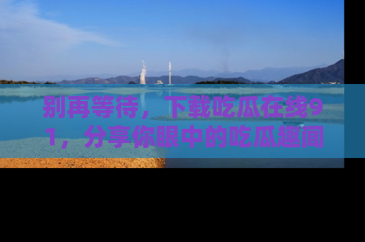 别再等待，下载吃瓜在线91，分享你眼中的吃瓜趣闻吧！