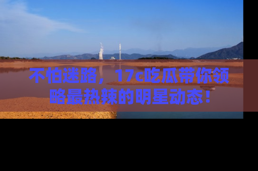 不怕迷路，17c吃瓜带你领略最热辣的明星动态！