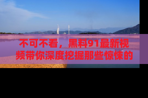 不可不看，黑料91最新视频带你深度挖掘那些惊悚的黑料内幕！