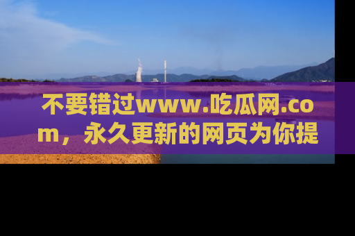 不要错过www.吃瓜网.com，永久更新的网页为你提供吃瓜盛宴！