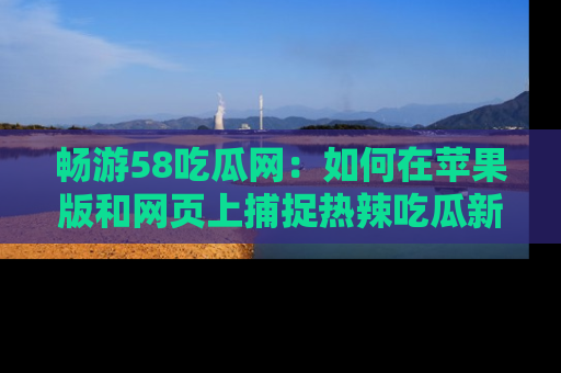 畅游58吃瓜网：如何在苹果版和网页上捕捉热辣吃瓜新闻？