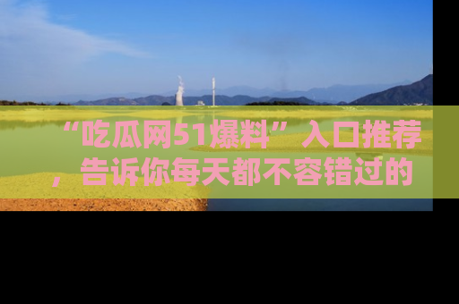 “吃瓜网51爆料”入口推荐，告诉你每天都不容错过的娱乐八卦！