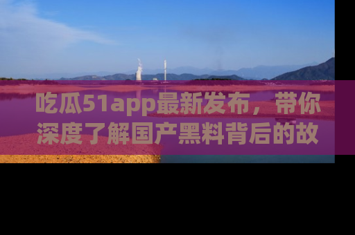 吃瓜51app最新发布，带你深度了解国产黑料背后的故事！