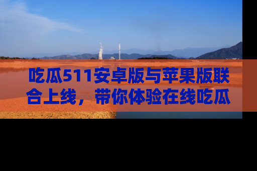 吃瓜511安卓版与苹果版联合上线，带你体验在线吃瓜新天地
