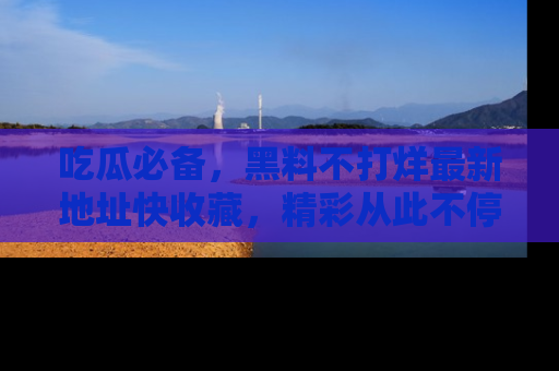 吃瓜必备，黑料不打烊最新地址快收藏，精彩从此不停！