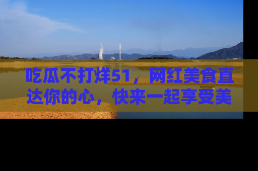 吃瓜不打烊51，网红美食直达你的心，快来一起享受美好时光！