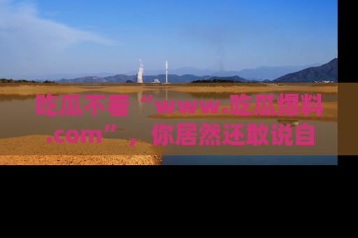 吃瓜不看“www.吃瓜爆料.com”，你居然还敢说自己是吃瓜群众？