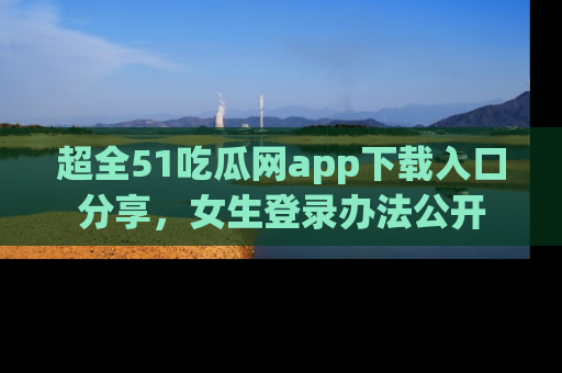 超全51吃瓜网app下载入口分享，女生登录办法公开