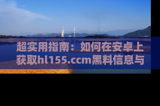 超实用指南：如何在安卓上获取hl155.ccm黑料信息与技巧
