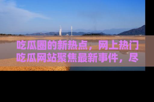 吃瓜圈的新热点，网上热门吃瓜网站聚焦最新事件，尽在吃瓜网站！