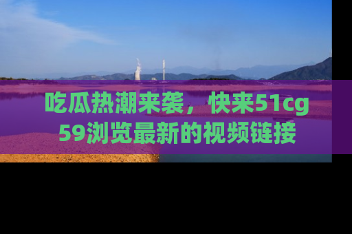 吃瓜热潮来袭，快来51cg59浏览最新的视频链接