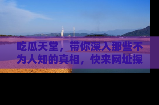 吃瓜天堂，带你深入那些不为人知的真相，快来网址探索吧！