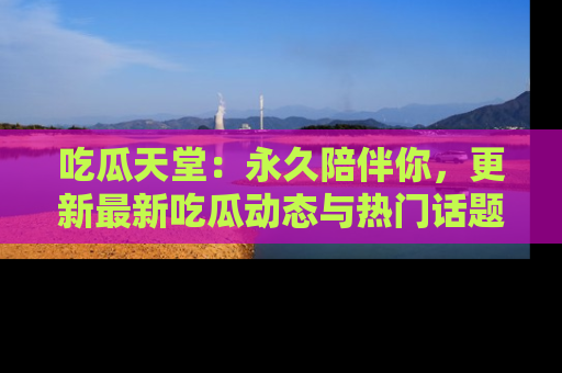 吃瓜天堂：永久陪伴你，更新最新吃瓜动态与热门话题