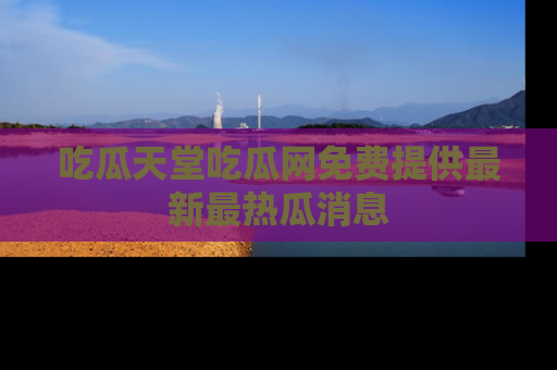 吃瓜天堂吃瓜网免费提供最新最热瓜消息
