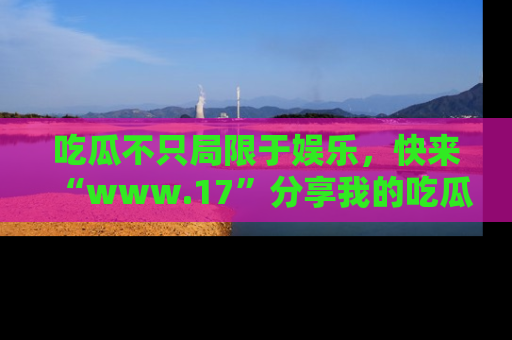 吃瓜不只局限于娱乐，快来“www.17”分享我的吃瓜技巧，成为社交圈的明星！