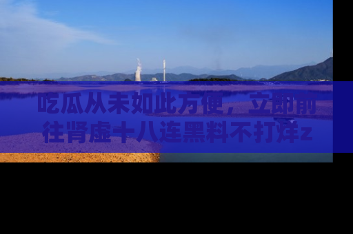 吃瓜从未如此方便，立即前往肾虚十八连黑料不打烊zzzttt，发现更多精彩，地址在这里！