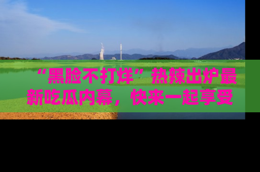 “黑脸不打烊”热辣出炉最新吃瓜内幕，快来一起享受这份乐趣吧！