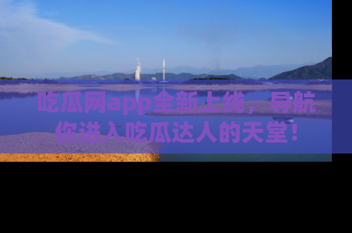 吃瓜网app全新上线，导航你进入吃瓜达人的天堂！