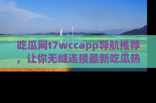 吃瓜网t7wccapp导航推荐，让你无缝连接最新吃瓜热点内容！