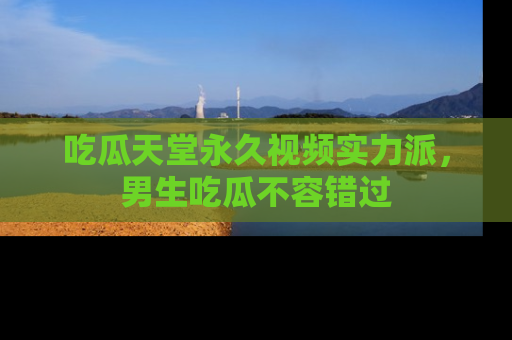 吃瓜天堂永久视频实力派，男生吃瓜不容错过