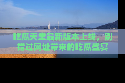 吃瓜天堂最新版本上线，别错过网址带来的吃瓜盛宴