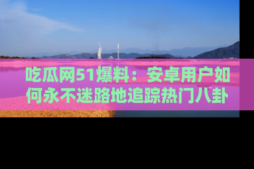 吃瓜网51爆料：安卓用户如何永不迷路地追踪热门八卦信息