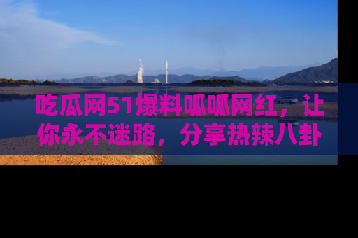 吃瓜网51爆料呱呱网红，让你永不迷路，分享热辣八卦速递！