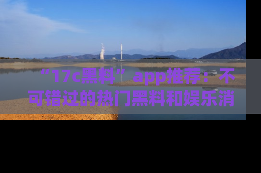 “17c黑料”app推荐:不可错过的热门黑料和娱乐消息