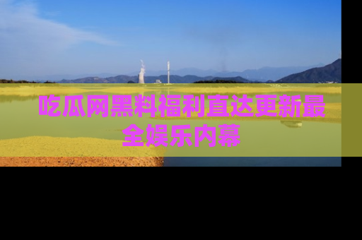 吃瓜网黑料福利直达更新最全娱乐内幕