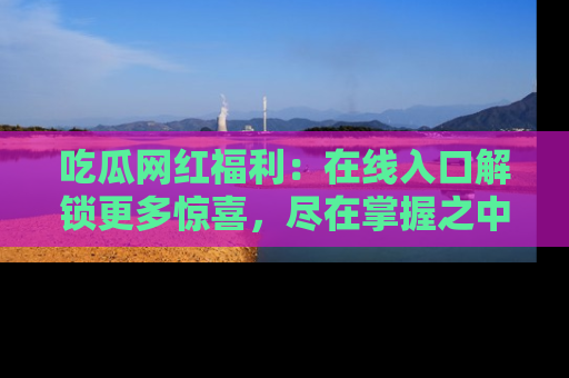 吃瓜网红福利：在线入口解锁更多惊喜，尽在掌握之中