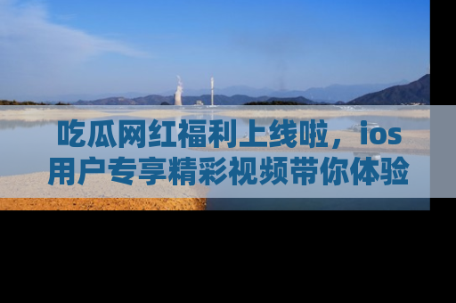 吃瓜网红福利上线啦，ios用户专享精彩视频带你体验乐趣！
