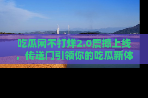 吃瓜网不打烊2.0震撼上线，传送门引领你的吃瓜新体验