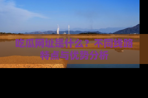 吃瓜网址是什么？不同线路特点与优势分析