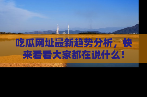 吃瓜网址最新趋势分析，快来看看大家都在说什么！
