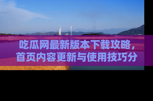 吃瓜网最新版本下载攻略，首页内容更新与使用技巧分享