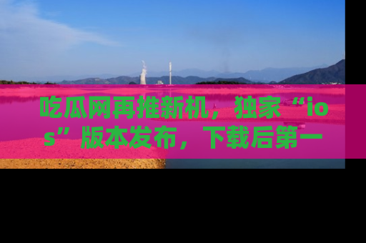 吃瓜网再推新机，独家“ios”版本发布，下载后第一时间获取热点吃瓜信息！