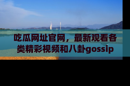 吃瓜网址官网，最新观看各类精彩视频和八卦gossip