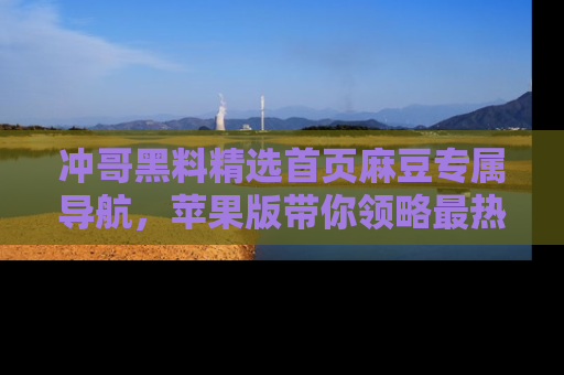 冲哥黑料精选首页麻豆专属导航，苹果版带你领略最热的黑料故事