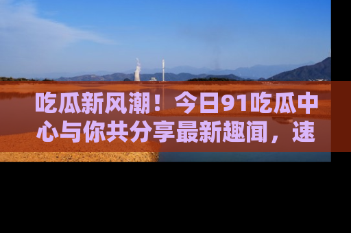 吃瓜新风潮！今日91吃瓜中心与你共分享最新趣闻，速来点击入口看看吧！
